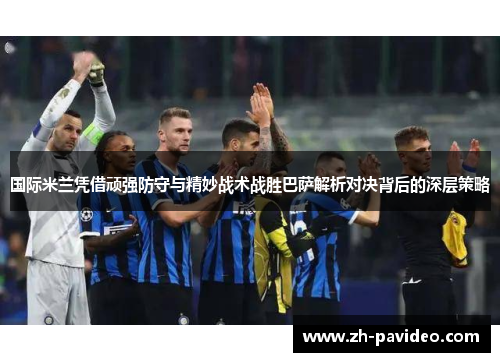 国际米兰凭借顽强防守与精妙战术战胜巴萨解析对决背后的深层策略