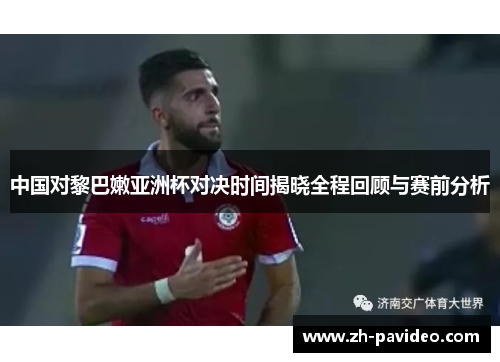 中国对黎巴嫩亚洲杯对决时间揭晓全程回顾与赛前分析