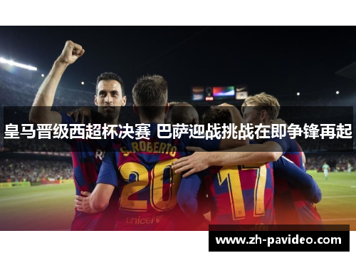 皇马晋级西超杯决赛 巴萨迎战挑战在即争锋再起