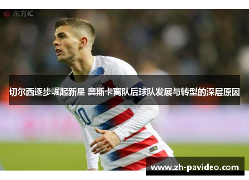 切尔西逐步崛起新星 奥斯卡离队后球队发展与转型的深层原因 切尔西逐步崛起新星 奥斯卡离队后球队发展与转型的深层原因