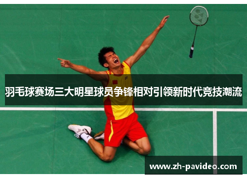 羽毛球赛场三大明星球员争锋相对引领新时代竞技潮流 羽毛球赛场三大明星球员争锋相对引领新时代竞技潮流