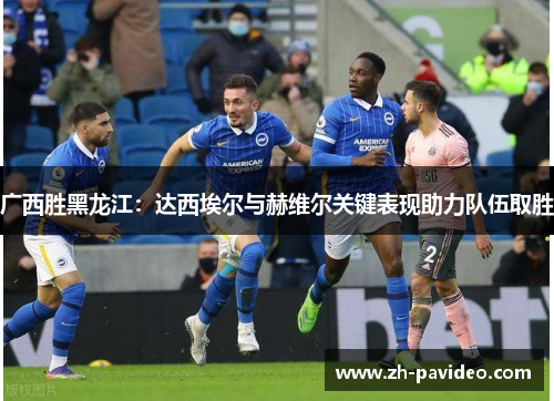 广西胜黑龙江:达西埃尔与赫维尔关键表现助力队伍取胜 广西胜黑龙江:达西埃尔与赫维尔关键表现助力队伍取胜