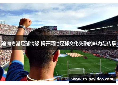 追溯粤港足球情缘 揭开两地足球文化交融的魅力与传承 追溯粤港足球情缘 揭开两地足球文化交融的魅力与传承