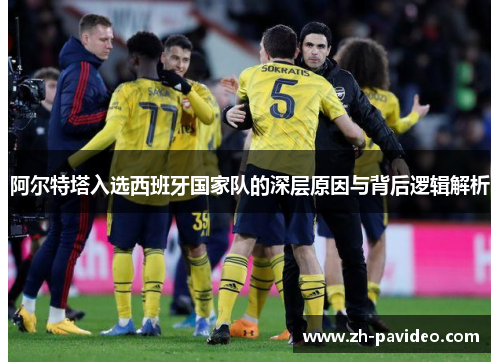 阿尔特塔入选西班牙国家队的深层原因与背后逻辑解析 阿尔特塔入选西班牙国家队的深层原因与背后逻辑解析