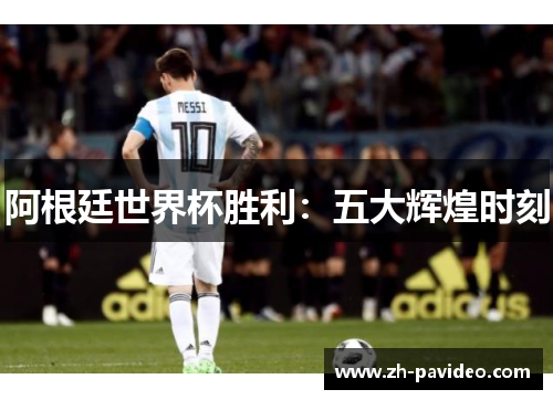 阿根廷世界杯胜利:五大辉煌时刻 阿根廷世界杯胜利:五大辉煌时刻