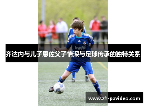 齐达内与儿子恩佐父子情深与足球传承的独特关系 齐达内与儿子恩佐父子情深与足球传承的独特关系