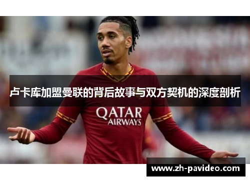 卢卡库加盟曼联的背后故事与双方契机的深度剖析 卢卡库加盟曼联的背后故事与双方契机的深度剖析