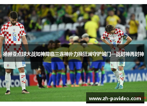 德赫亚点球大战如神降临三连神扑力挽狂澜守护城门一战封神再封神