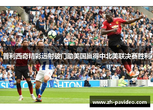 普利西奇精彩远射破门助美国赢得中北美联决赛胜利